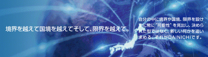境界を越えて国境を越えてそして、限界を越えて。｜自分の中に境界や国境、限界を設けずに常に“可能性”を見出し、決められた型ではなく、新しい何かを追い求める。それがDAINICHIです。