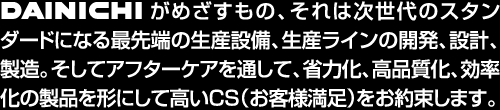 DAINICHIがめざすもの、それは次世代のスタンダードになる最先端の生産設備、生産ラインの開発、設計、製造。そしてアフターケアを通して、省力化、高品質化、効率化の製品を形にして高いＣＳ（お客様満足）をお約束します。