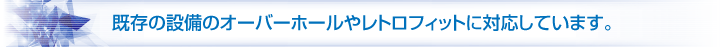 既存の設備のオーバーホールやレトロフィットに対応しています。